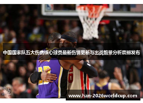 中国国家队五大伤病核心球员最新伤情更新与出战前景分析震撼发布 中国国家队五大伤病核心球员最新伤情更新与出战前景分析震撼发布