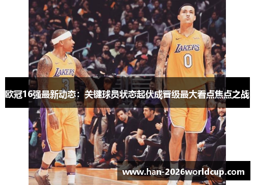 欧冠16强最新动态:关键球员状态起伏成晋级最大看点焦点之战 欧冠16强最新动态:关键球员状态起伏成晋级最大看点焦点之战
