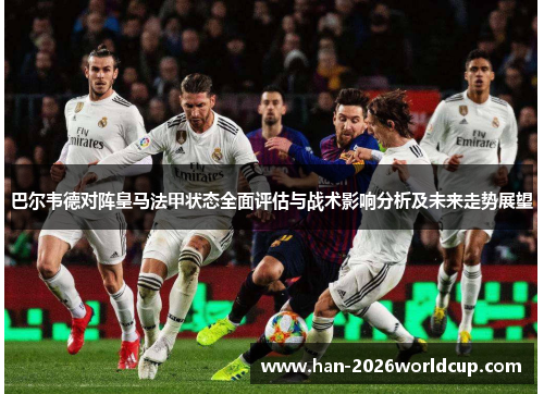 巴尔韦德对阵皇马法甲状态全面评估与战术影响分析及未来走势展望